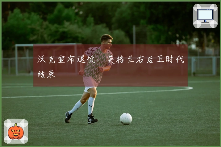 沃克宣布退役，英格兰右后卫时代结束