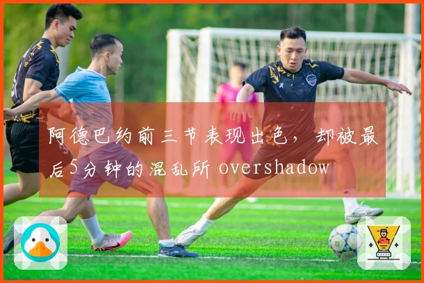 阿德巴约前三节表现出色,却被最后5分钟的混乱所 overshadow