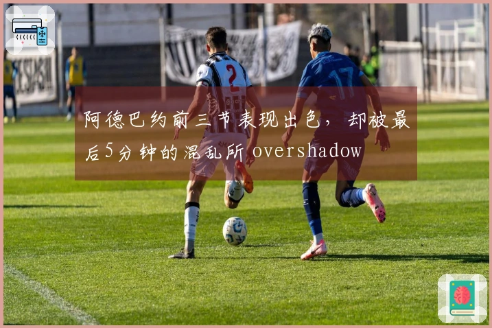 阿德巴约前三节表现出色，却被最后5分钟的混乱所 overshadow