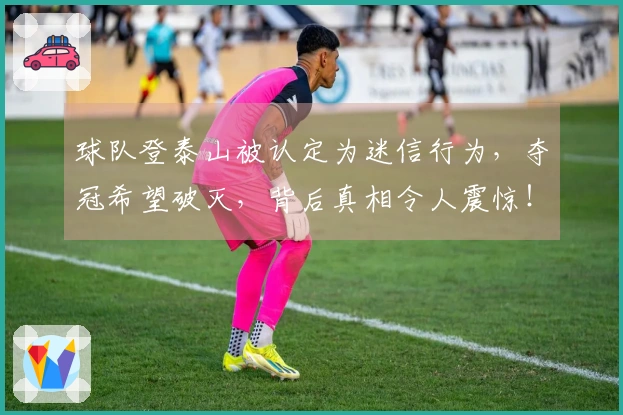球队登泰山被认定为迷信行为，夺冠希望破灭，背后真相令人震惊！
