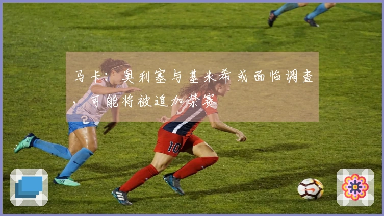 马卡：奥利塞与基米希或面临调查，可能将被追加禁赛