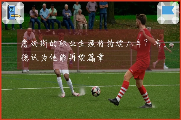 詹姆斯的职业生涯将持续几年？韦德认为他能再续篇章