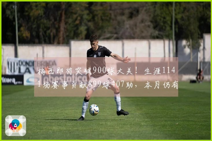 梅西即将突破900球大关！生涯1141场赛事贡献899球407助，本月仍有4场待战