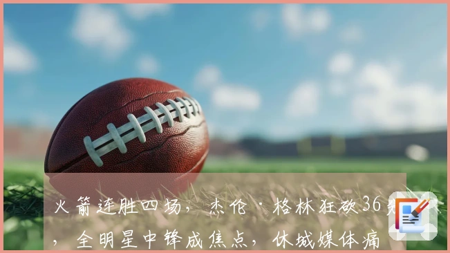 火箭连胜四场，杰伦·格林狂砍36分，全明星中锋成焦点，休城媒体痛批乌度卡