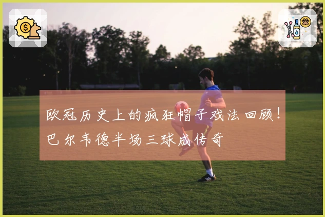 欧冠历史上的疯狂帽子戏法回顾！巴尔韦德半场三球成传奇