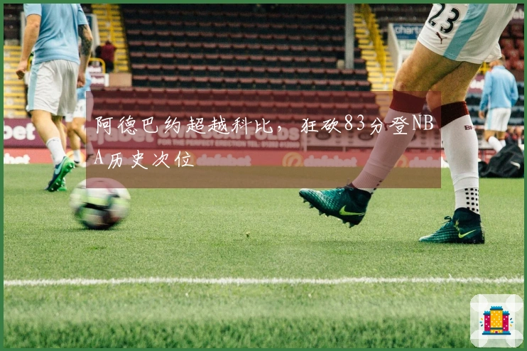 阿德巴约超越科比，狂砍83分登NBA历史次位