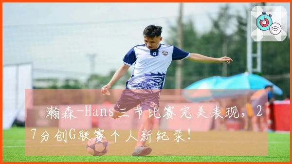 楊瀚森-Hans三节比赛完美表现，27分创G联赛个人新纪录！
