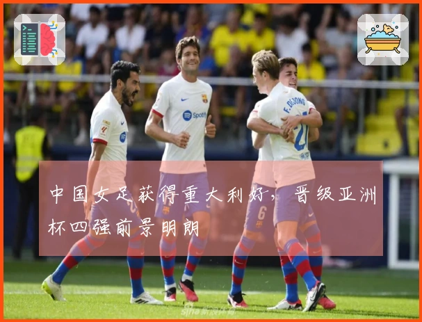 中国女足获得重大利好，晋级亚洲杯四强前景明朗