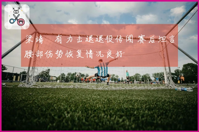 梁靖崑有力击退退役传闻 赛后坦言腰部伤势恢复情况良好