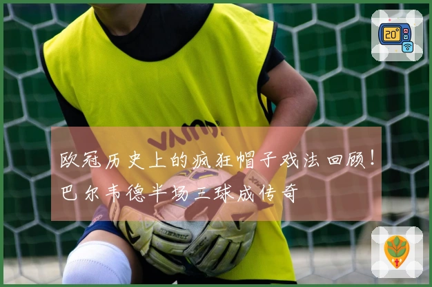 欧冠历史上的疯狂帽子戏法回顾！巴尔韦德半场三球成传奇