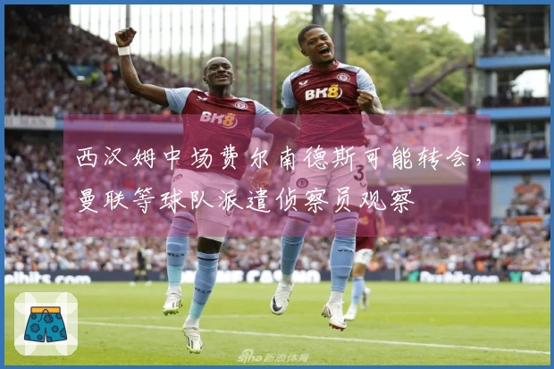 西汉姆中场费尔南德斯可能转会，曼联等球队派遣侦察员观察