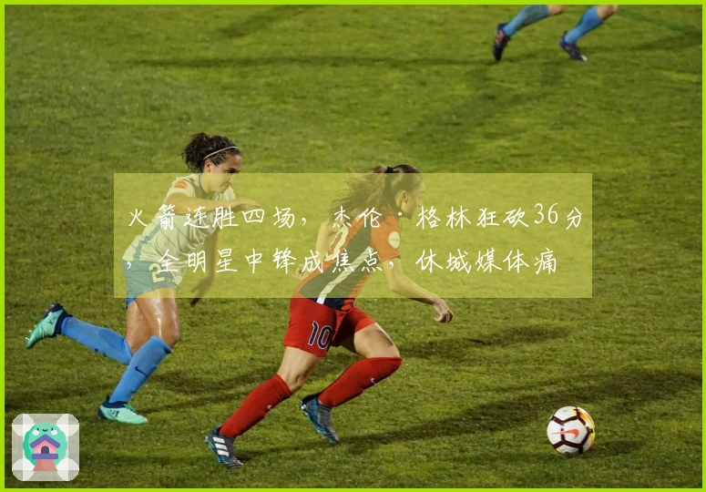 火箭连胜四场,杰伦·格林狂砍36分,全明星中锋成焦点,休城媒体痛批乌度卡